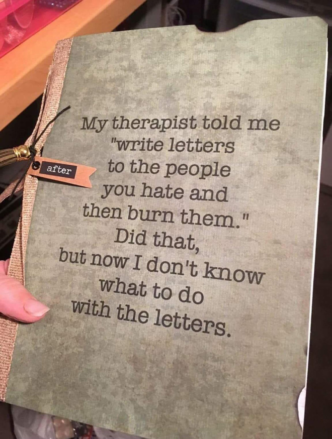 My therapist told me "Write letters to the people who you hate and burn them later". I did that.... But now what should I do with the letters?