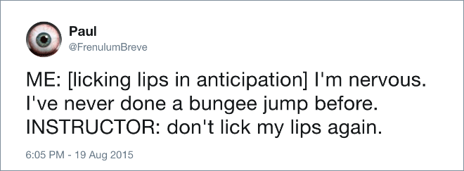 ME: [licking lips in anticipation] I'm nervous. I've never done a bungee jump before. INSTRUCTOR: don't lick my lips again.
