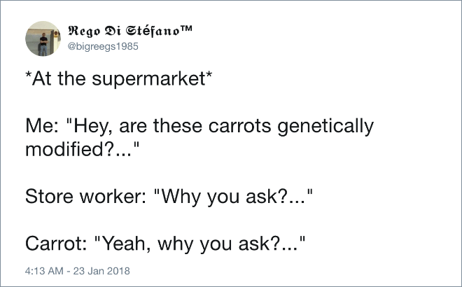 *At the supermarket* Me: "Hey, are these carrots genetically modified?..." Store worker: "Why you ask?..." Carrot: "Yeah, why you ask?..."