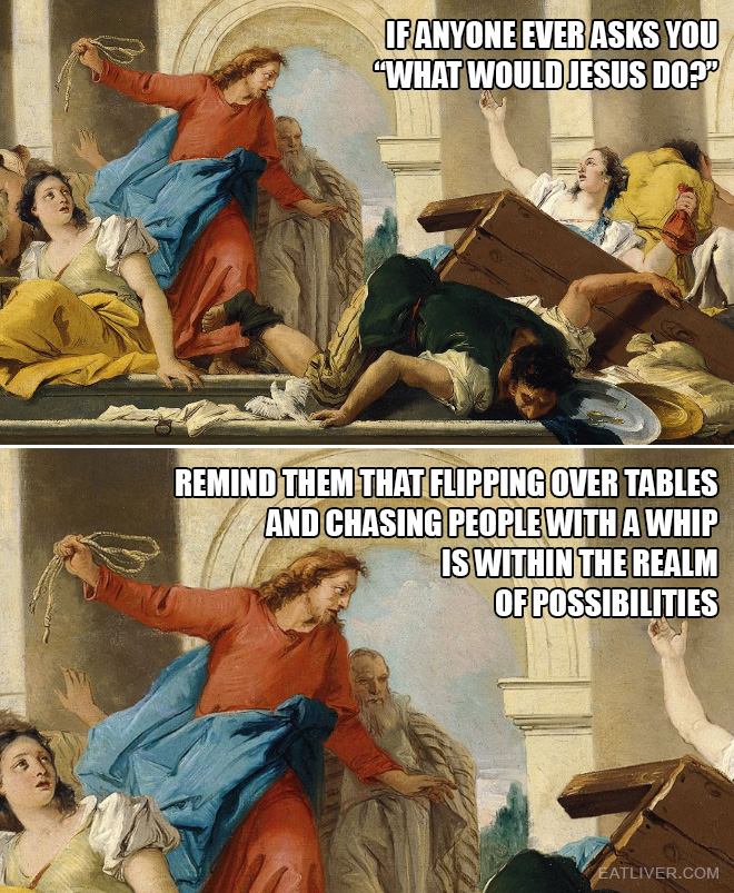 If anyone ever asks you "what would Jesus do?", remind them that flipping over tables and chasing people with a whip is within the realm of possibilities.