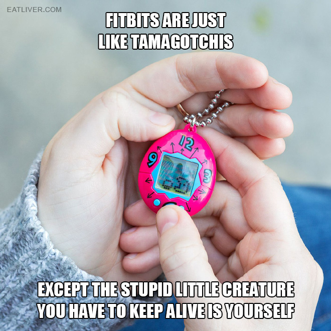 Fitbits are just like Tamagotchis, except the stupid little creature you have to keep alive is yourself.