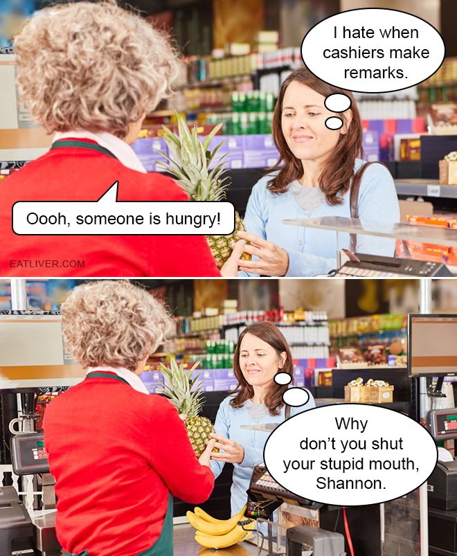 I hate when cashiers make remarks. Oooh, someone is hungry! Why don't you shut your stupid mouth, Shannon. Goddammit, woman!