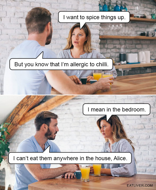 I want to spice things up. But you know that I'm allergic to chilli. I mean in the bedroom. I can't eat them anywhere in the house, Alice.