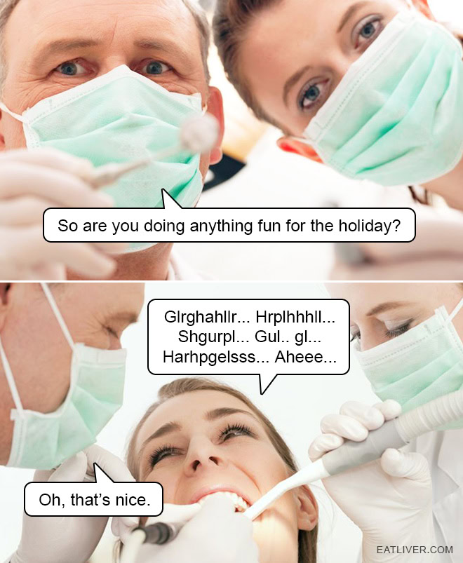 Why do dentists engage in small talk? Do they get some sick and twisted satisfaction out of the fact that the patient isn't able to properly reply with all that junk in their mouth?